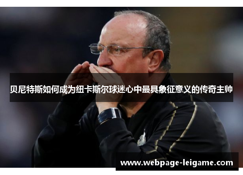 贝尼特斯如何成为纽卡斯尔球迷心中最具象征意义的传奇主帅