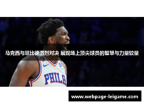 马克西与恩比德激烈对决 展现场上顶尖球员的智慧与力量较量