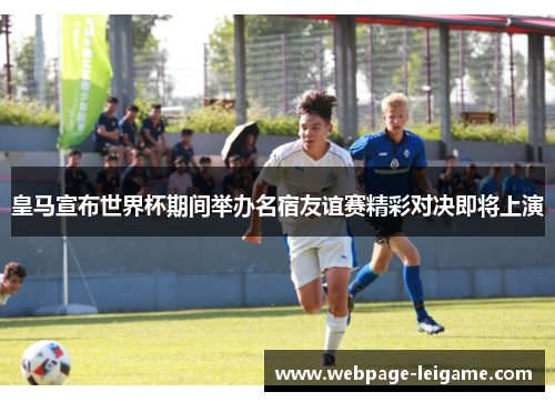 皇马宣布世界杯期间举办名宿友谊赛精彩对决即将上演