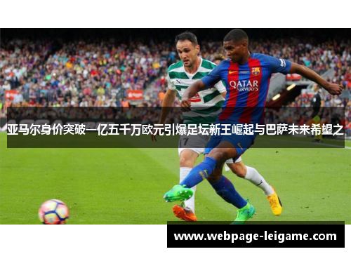 亚马尔身价突破一亿五千万欧元引爆足坛新王崛起与巴萨未来希望之